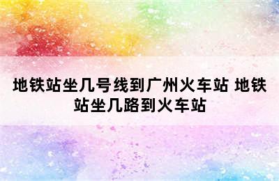 地铁站坐几号线到广州火车站 地铁站坐几路到火车站